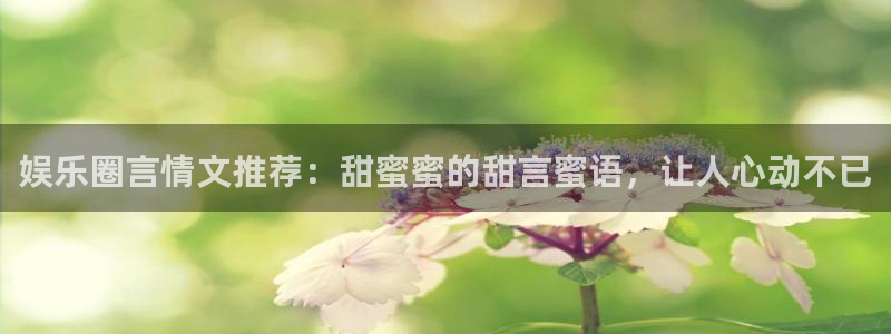 天富平台官方网站：娱乐圈言情文推荐：甜蜜蜜的甜言蜜语，让人心动不已