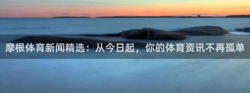 天富平台平台：摩根体育新闻精选：从今日起，你的体育资讯不再孤单
