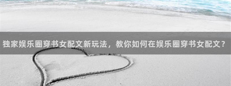 天富平台官网入口：独家娱乐圈穿书女配文新玩法，教你如何在娱乐圈穿书女配文？