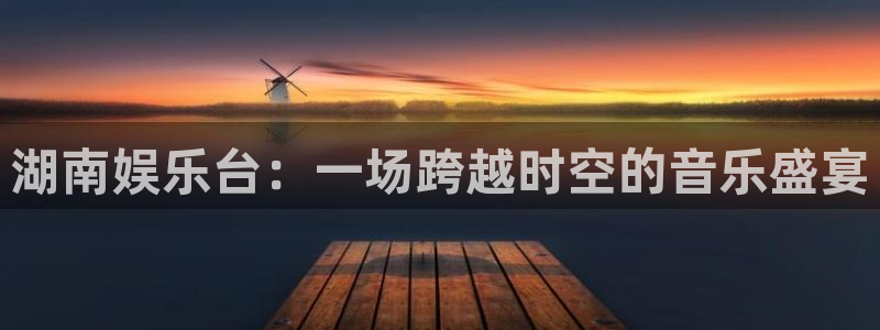 壹号电子娱乐app下载最新版：湖南娱乐台：一场跨越时空的音乐盛宴
